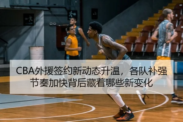 CBA外援签约新动态升温，各队补强节奏加快背后藏着哪些新变化